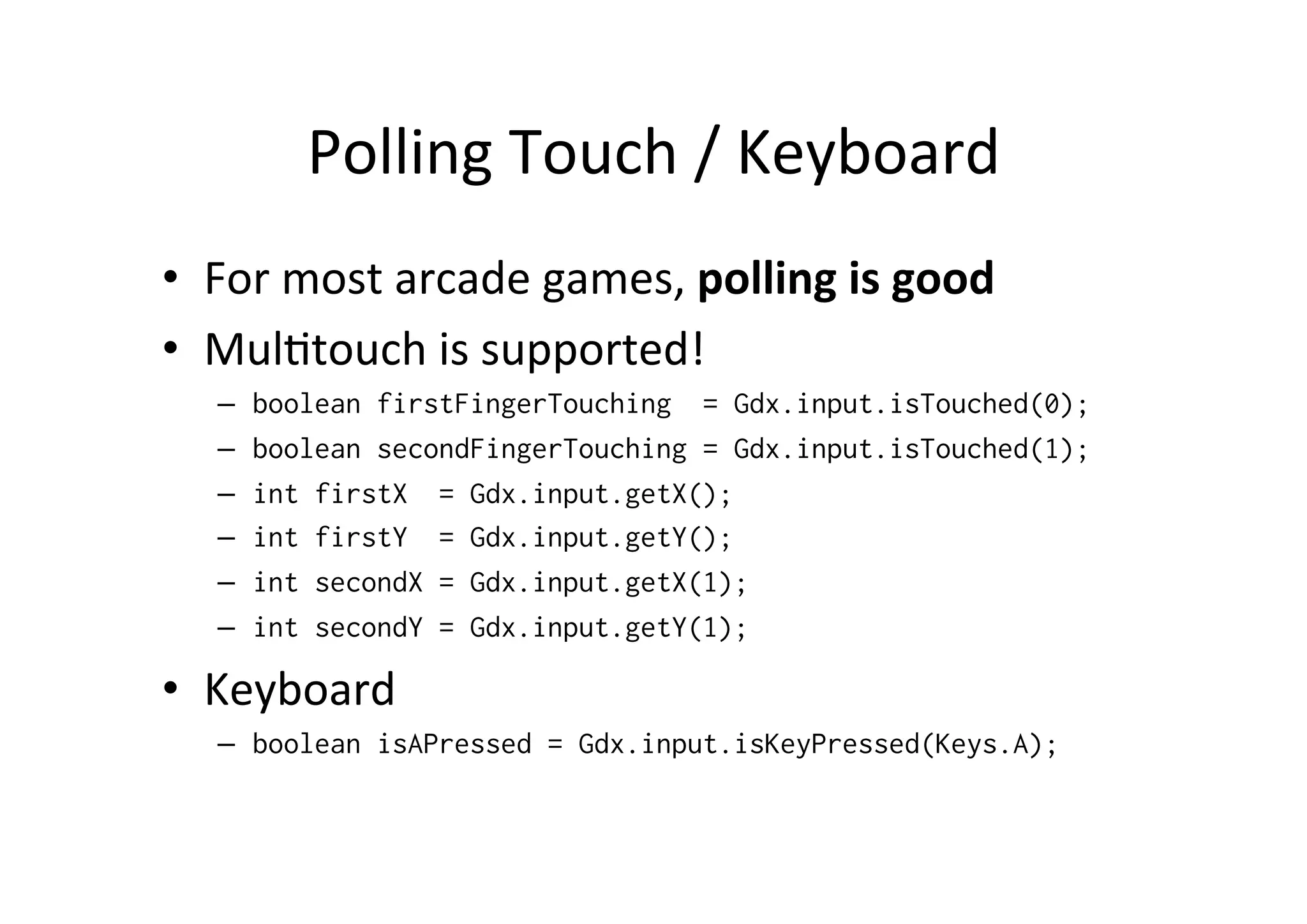 Polling 
Touch 
/ 
Keyboard 
• For 
most 
arcade 
games, 
polling 
is 
good 
• MulItouch 
is 
supported! 
– boolean firstFingerTouching = Gdx.input.isTouched(0); 
– boolean secondFingerTouching = Gdx.input.isTouched(1); 
– int firstX = Gdx.input.getX(); 
– int firstY = Gdx.input.getY(); 
– int secondX = Gdx.input.getX(1); 
– int secondY = Gdx.input.getY(1); 
• Keyboard 
– boolean isAPressed = Gdx.input.isKeyPressed(Keys.A); 
 
