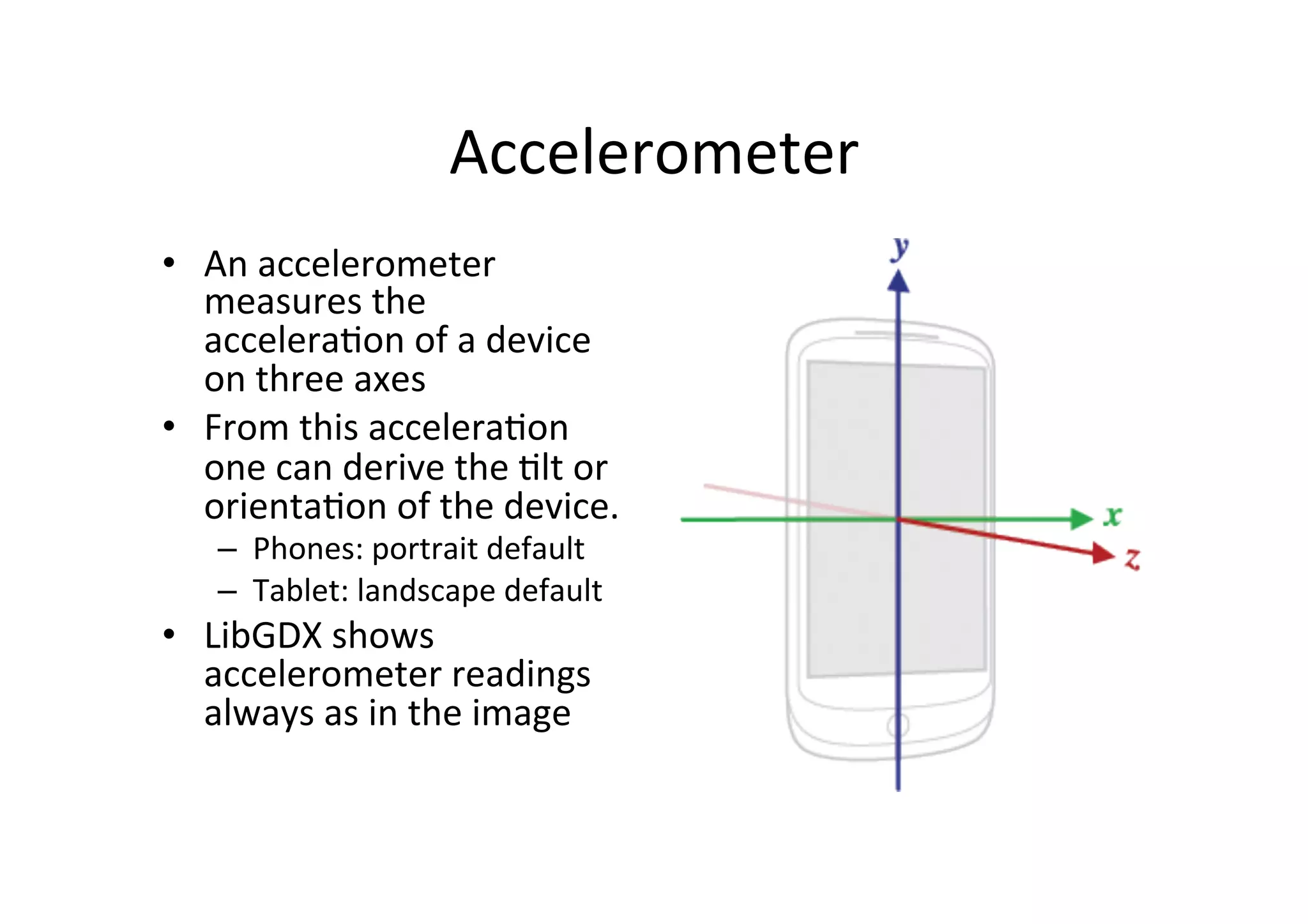 Accelerometer 
• An 
accelerometer 
measures 
the 
acceleraIon 
of 
a 
device 
on 
three 
axes 
• From 
this 
acceleraIon 
one 
can 
derive 
the 
Ilt 
or 
orientaIon 
of 
the 
device. 
– Phones: 
portrait 
default 
– Tablet: 
landscape 
default 
• LibGDX 
shows 
accelerometer 
readings 
always 
as 
in 
the 
image 
 