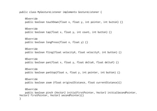 public class MyGestureListener implements GestureListener { 
@Override 
public boolean touchDown(float x, float y, int pointer, int button) {} 
@Override 
public boolean tap(float x, float y, int count, int button) {} 
@Override 
public boolean longPress(float x, float y) {} 
@Override 
public boolean fling(float velocityX, float velocityY, int button) {} 
@Override 
public boolean pan(float x, float y, float deltaX, float deltaY) {} 
@Override 
public boolean panStop(float x, float y, int pointer, int button) {} 
@Override 
public boolean zoom (float originalDistance, float currentDistance){} 
@Override 
public boolean pinch (Vector2 initialFirstPointer, Vector2 initialSecondPointer, 
Vector2 firstPointer, Vector2 secondPointer){} 
} 
 