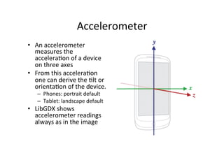 Accelerometer 
• An 
accelerometer 
measures 
the 
acceleraIon 
of 
a 
device 
on 
three 
axes 
• From 
this 
acceleraIon 
one 
can 
derive 
the 
Ilt 
or 
orientaIon 
of 
the 
device. 
– Phones: 
portrait 
default 
– Tablet: 
landscape 
default 
• LibGDX 
shows 
accelerometer 
readings 
always 
as 
in 
the 
image 
 