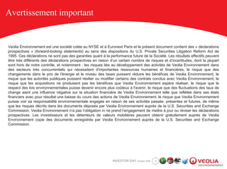 Avertissement important


Veolia Environnement est une société cotée au NYSE et à Euronext Paris et le présent document contient des « déclarations
prospectives » (forward-looking statements) au sens des dispositions du U.S. Private Securities Litigation Reform Act de
1995. Ces déclarations ne sont pas des garanties quant à la performance future de la Société. Les résultats effectifs peuvent
être très différents des déclarations prospectives en raison d’un certain nombre de risques et d’incertitudes, dont la plupart
sont hors de notre contrôle, et notamment : les risques liés au développement des activités de Veolia Environnement dans
des secteurs très concurrentiels qui nécessitent d'importantes ressources humaines et financières, le risque que des
changements dans le prix de l'énergie et le niveau des taxes puissent réduire les bénéfices de Veolia Environnement, le
risque que les autorités publiques puissent résilier ou modifier certains des contrats conclus avec Veolia Environnement, le
risque que les acquisitions ne produisent pas les bénéfices que Veolia Environnement espère réaliser, le risque que le
respect des lois environnementales puisse devenir encore plus coûteux à l'avenir, le risque que des fluctuations des taux de
change aient une influence négative sur la situation financière de Veolia Environnement telle que reflétée dans ses états
financiers avec pour résultat une baisse du cours des actions de Veolia Environnement, le risque que Veolia Environnement
puisse voir sa responsabilité environnementale engagée en raison de ses activités passée, présentes et futures, de même
que les risques décrits dans les documents déposés par Veolia Environnement auprès de la U.S. Securities and Exchange
Commission. Veolia Environnement n’a pas l’obligation ni ne prend l’engagement de mettre à jour ou réviser les déclarations
prospectives. Les investisseurs et les détenteurs de valeurs mobilières peuvent obtenir gratuitement auprès de Veolia
Environnement copie des documents enregistrés par Veolia Environnement auprès de la U.S. Securities and Exchange
Commission.




                                                              INVESTOR DAY October 2008   2
 