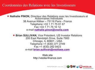 Coordonnées des Relations avec les Investisseurs

    Nathalie PINON, Directeur des Relations avec les Investisseurs et
                        Actionnaires Individuels
               38 Avenue Kléber – 75116 Paris - France
                    Telephone +33 1 71 75 01 67
                        Fax +33 1 71 75 10 12
                 e-mail nathalie.pinon@veolia.com

        Brian SULLIVAN, Vice Président, US Investor Relations
               200 East Randolph Drive, Suite 7900
                     Chicago, IL 60601 - USA
                  Telephone +1 (630) 371 2749
                      Fax +1 (630) 282 0423
               e-mail brian.sullivan@veoliaes.com

                                Web site
                       http://veolia-finance.com


                                   INVESTOR DAY October 2008   33
 