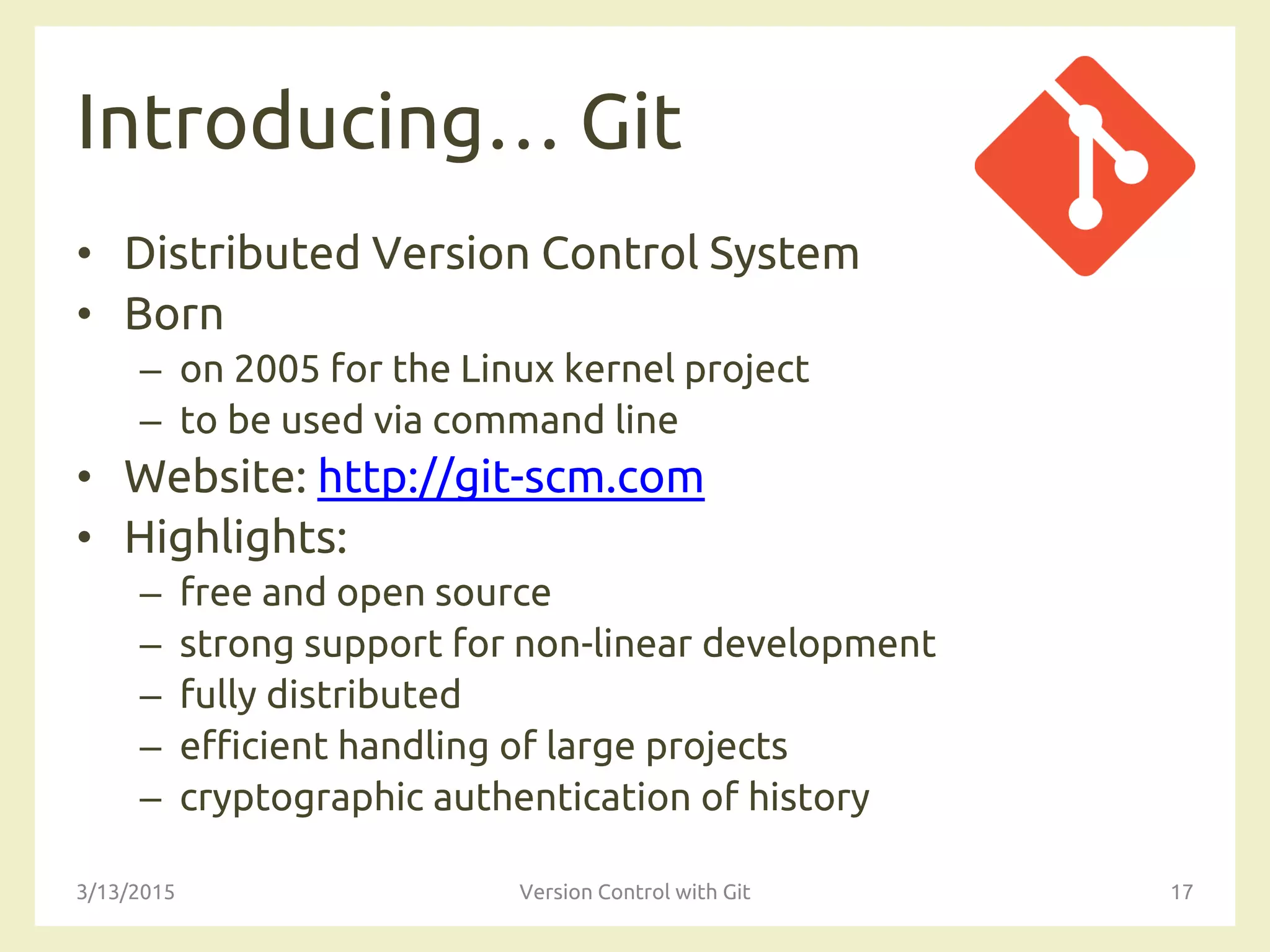 Introducing… Git
• Distributed Version Control System
• Born
– on 2005 for the Linux kernel project
– to be used via command line
• Website: http://git-scm.com
• Highlights:
– free and open source
– strong support for non-linear development
– fully distributed
– efficient handling of large projects
– cryptographic authentication of history
3/13/2015 Version Control with Git 17
 