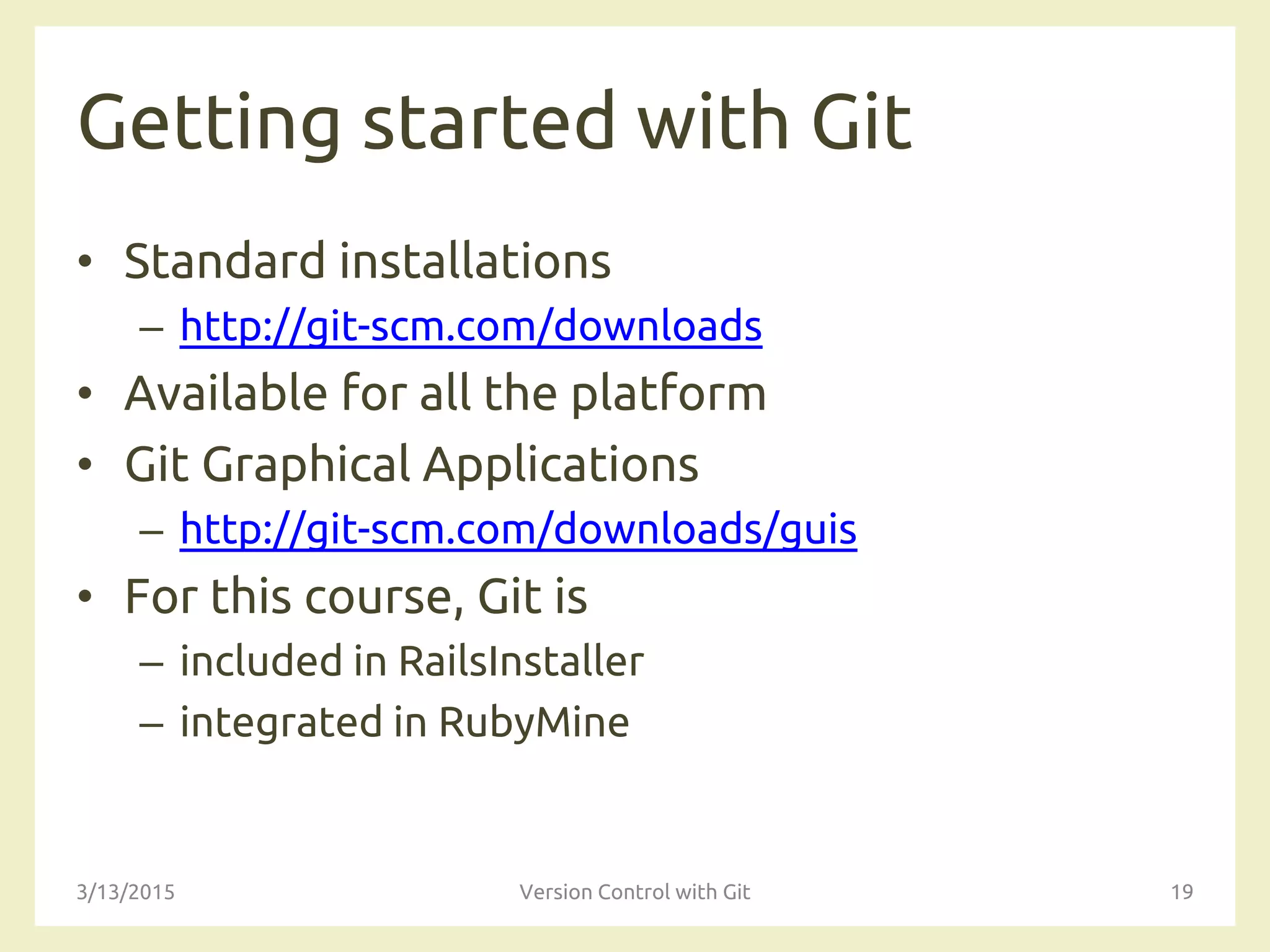 Getting started with Git
• Standard installations
– http://git-scm.com/downloads
• Available for all the platform
• Git Graphical Applications
– http://git-scm.com/downloads/guis
• For this course, Git is
– included in RailsInstaller
– integrated in RubyMine
3/13/2015 Version Control with Git 19
 