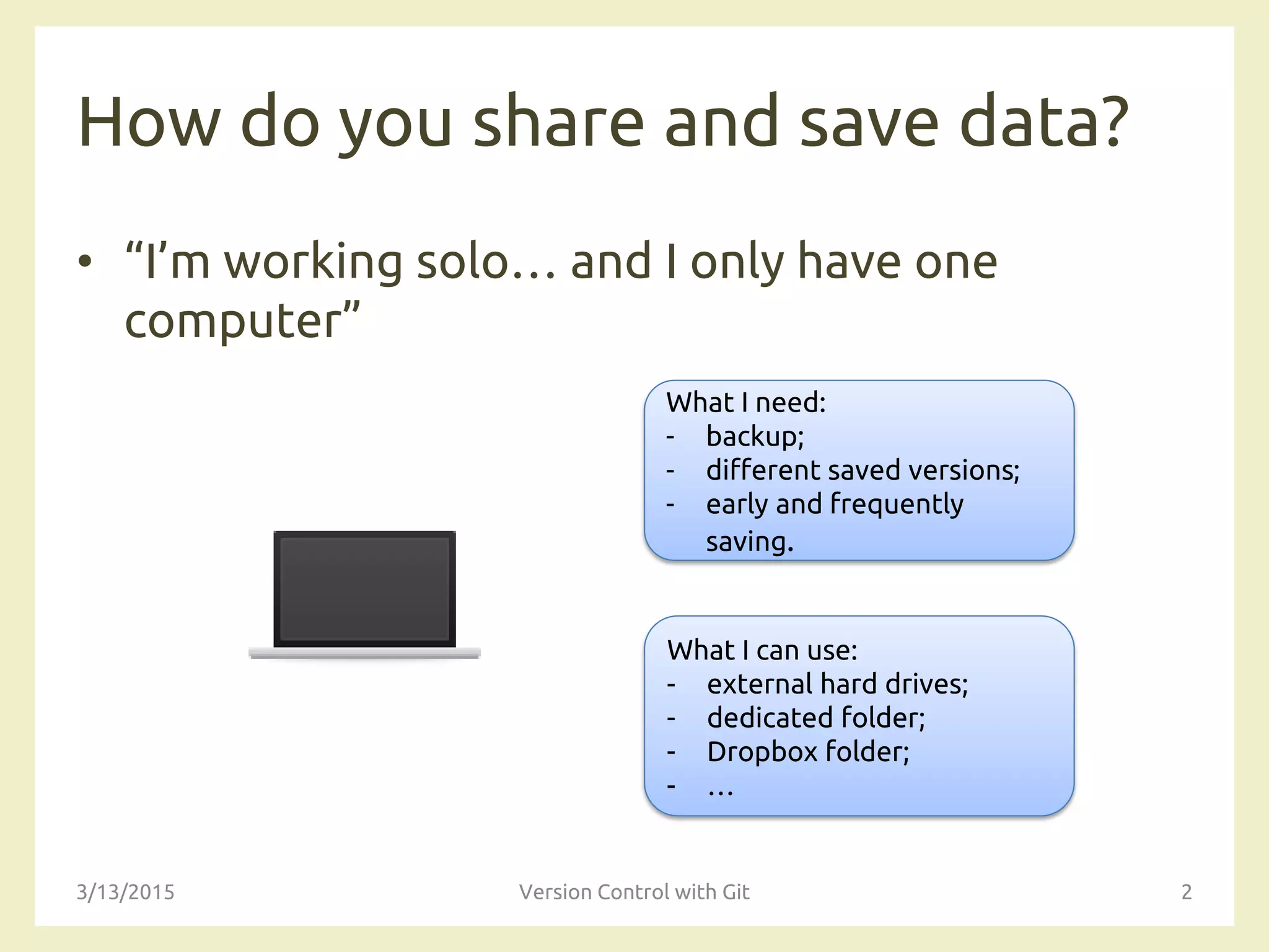 How do you share and save data?
• “I’m working solo… and I only have one
computer”
3/13/2015 Version Control with Git 2
What I need:
- backup;
- different saved versions;
- early and frequently
saving.
What I can use:
- external hard drives;
- dedicated folder;
- Dropbox folder;
- …
 