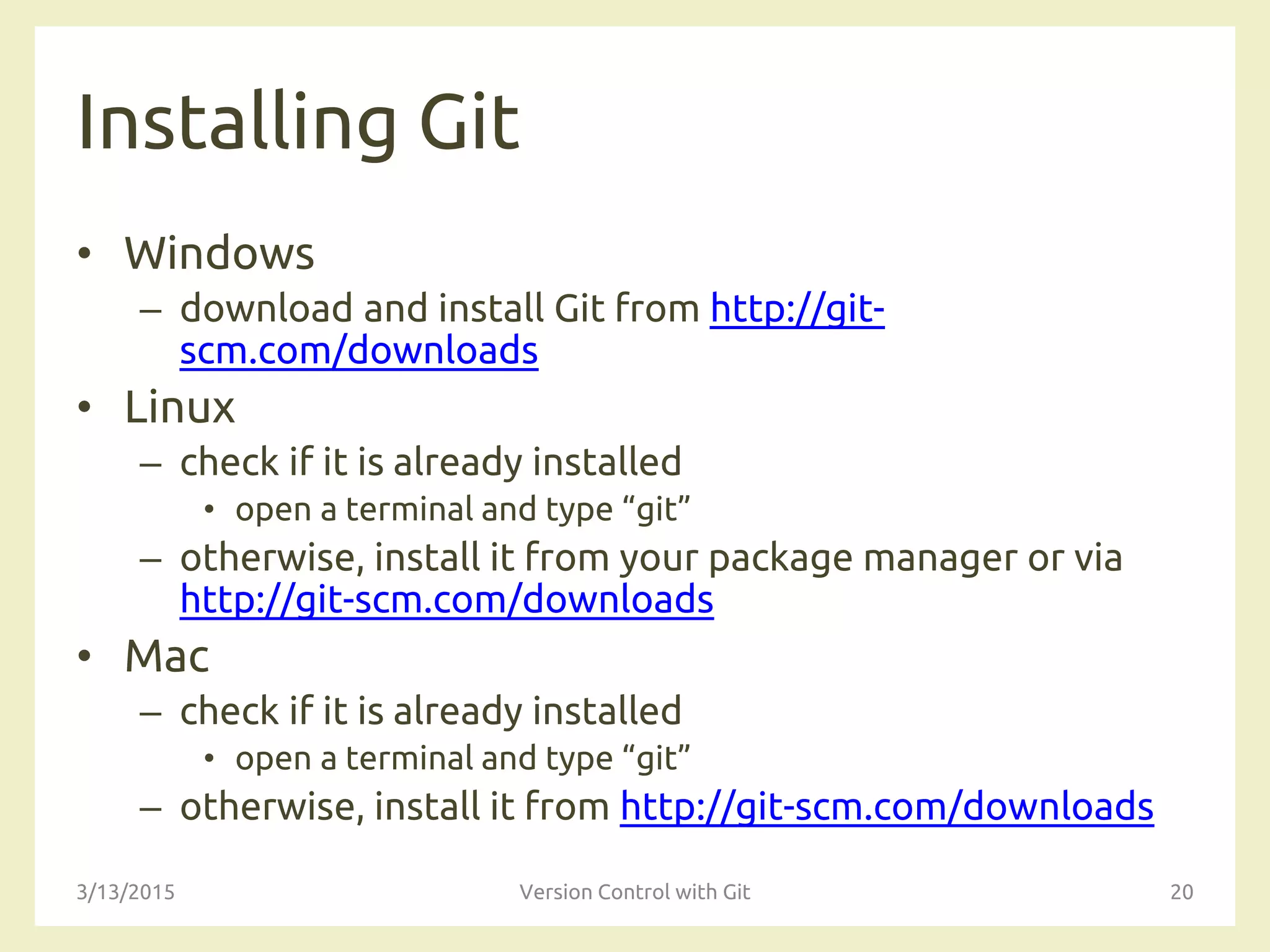 Installing Git
• Windows
– download and install Git from http://git-
scm.com/downloads
• Linux
– check if it is already installed
• open a terminal and type “git”
– otherwise, install it from your package manager or via
http://git-scm.com/downloads
• Mac
– check if it is already installed
• open a terminal and type “git”
– otherwise, install it from http://git-scm.com/downloads
3/13/2015 Version Control with Git 20
 