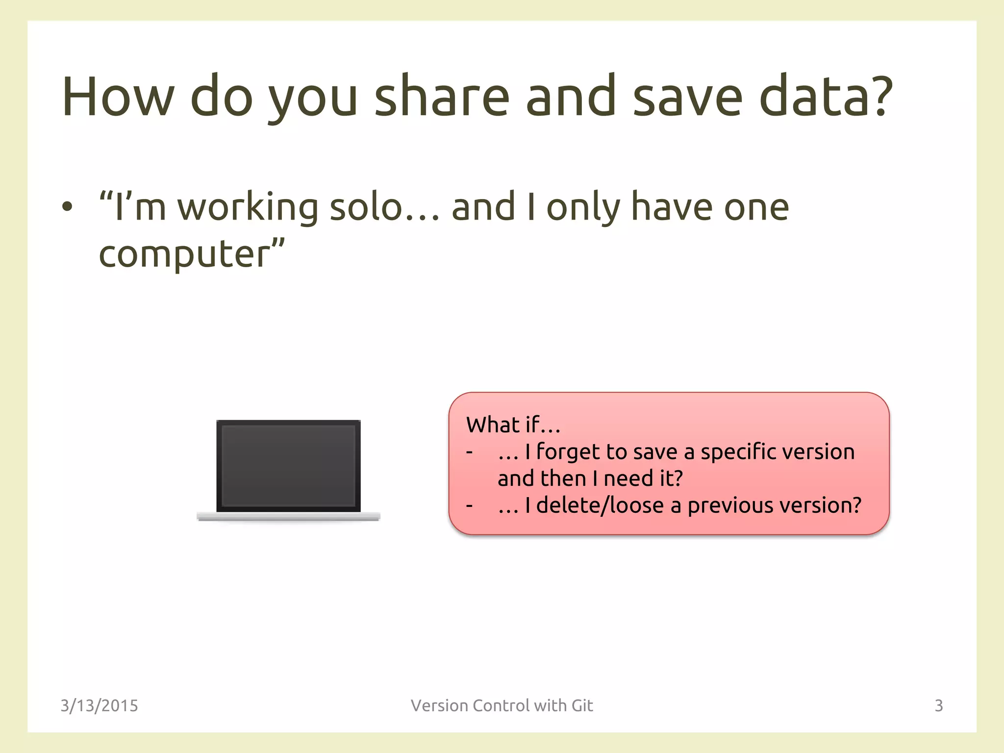 How do you share and save data?
• “I’m working solo… and I only have one
computer”
3/13/2015 Version Control with Git 3
What if…
- … I forget to save a specific version
and then I need it?
- … I delete/loose a previous version?
 