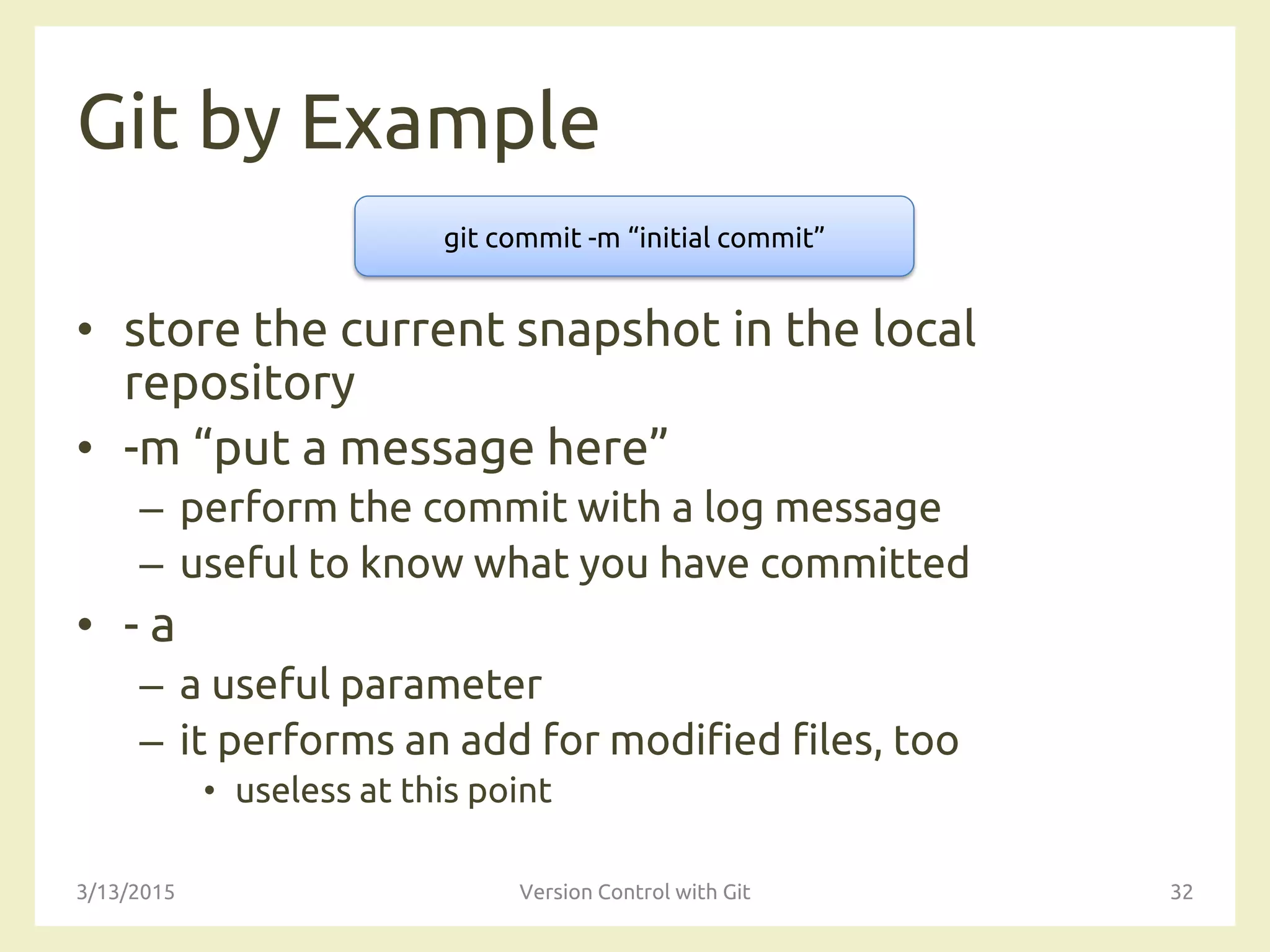 Git by Example
• store the current snapshot in the local
repository
• -m “put a message here”
– perform the commit with a log message
– useful to know what you have committed
• - a
– a useful parameter
– it performs an add for modified files, too
• useless at this point
3/13/2015 Version Control with Git 32
git commit -m “initial commit”
 