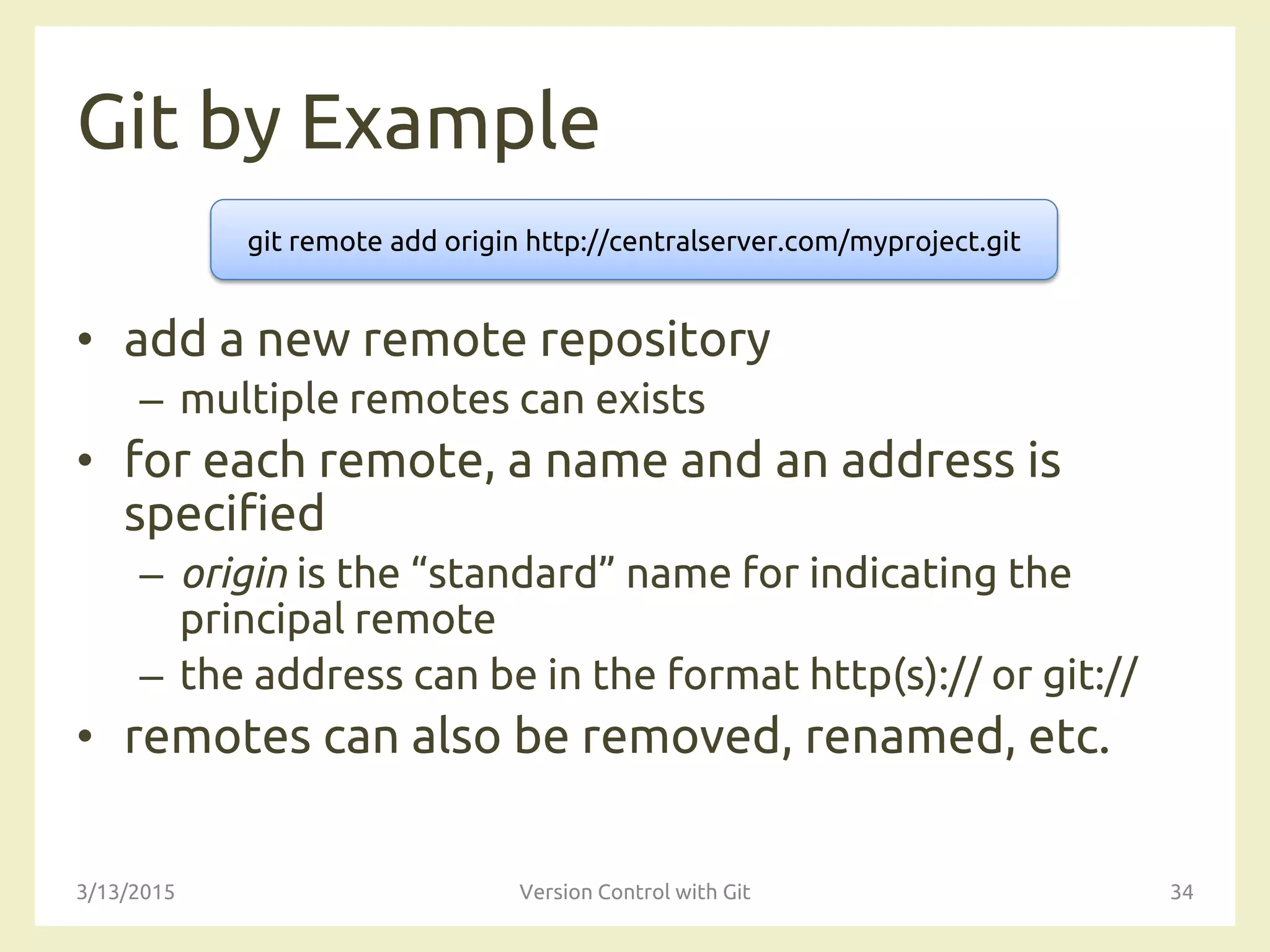 Git by Example
• add a new remote repository
– multiple remotes can exists
• for each remote, a name and an address is
specified
– origin is the “standard” name for indicating the
principal remote
– the address can be in the format http(s):// or git://
• remotes can also be removed, renamed, etc.
3/13/2015 Version Control with Git 34
git remote add origin http://centralserver.com/myproject.git
 