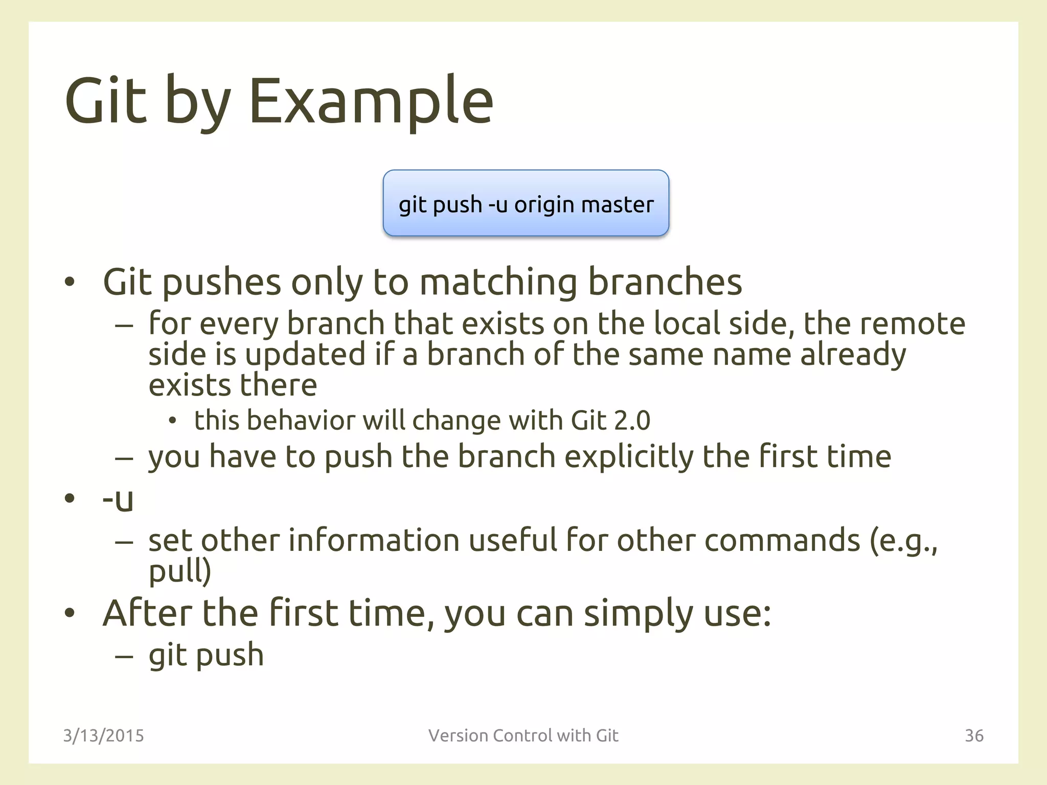 Git by Example
• Git pushes only to matching branches
– for every branch that exists on the local side, the remote
side is updated if a branch of the same name already
exists there
• this behavior will change with Git 2.0
– you have to push the branch explicitly the first time
• -u
– set other information useful for other commands (e.g.,
pull)
• After the first time, you can simply use:
– git push
3/13/2015 Version Control with Git 36
git push -u origin master
 