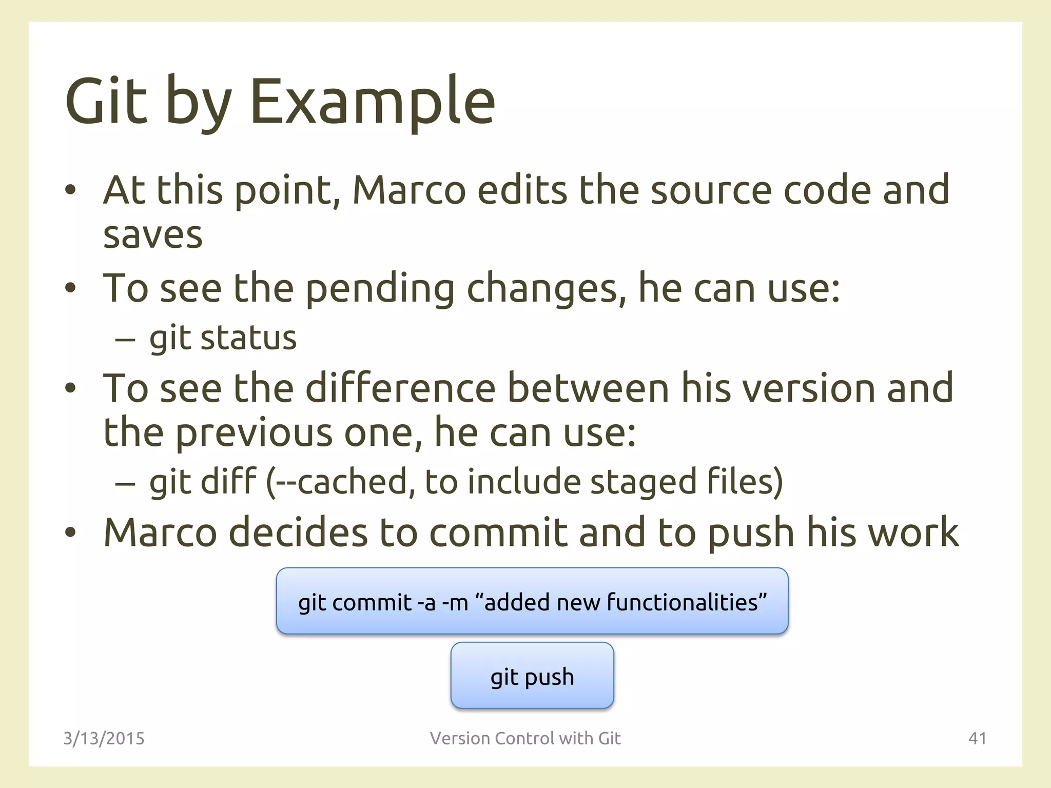 Git by Example
• At this point, Marco edits the source code and
saves
• To see the pending changes, he can use:
– git status
• To see the difference between his version and
the previous one, he can use:
– git diff (--cached, to include staged files)
• Marco decides to commit and to push his work
3/13/2015 Version Control with Git 41
git commit -a -m “added new functionalities”
git push
 