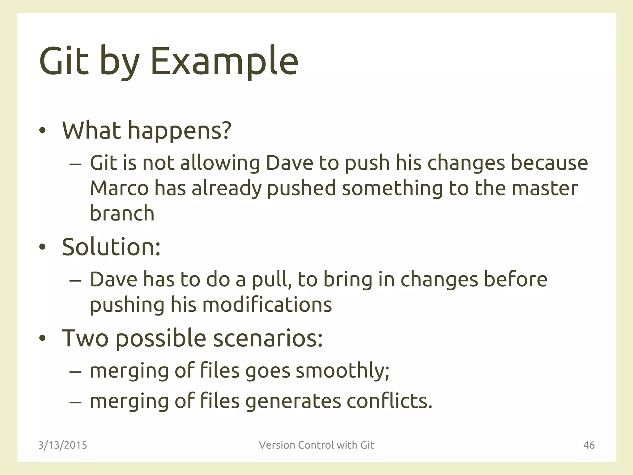 Git by Example
• What happens?
– Git is not allowing Dave to push his changes because
Marco has already pushed something to the master
branch
• Solution:
– Dave has to do a pull, to bring in changes before
pushing his modifications
• Two possible scenarios:
– merging of files goes smoothly;
– merging of files generates conflicts.
3/13/2015 Version Control with Git 46
 