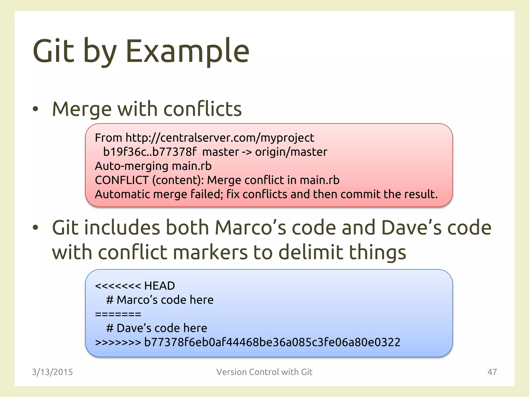 Git by Example
• Merge with conflicts
• Git includes both Marco’s code and Dave’s code
with conflict markers to delimit things
3/13/2015 Version Control with Git 47
From http://centralserver.com/myproject
b19f36c..b77378f master -> origin/master
Auto-merging main.rb
CONFLICT (content): Merge conflict in main.rb
Automatic merge failed; fix conflicts and then commit the result.
<<<<<<< HEAD
# Marco’s code here
=======
# Dave’s code here
>>>>>>> b77378f6eb0af44468be36a085c3fe06a80e0322
 