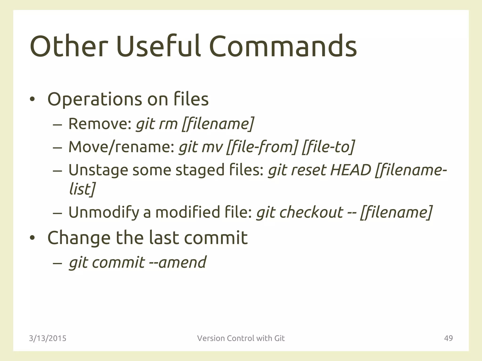 Other Useful Commands
• Operations on files
– Remove: git rm [filename]
– Move/rename: git mv [file-from] [file-to]
– Unstage some staged files: git reset HEAD [filename-
list]
– Unmodify a modified file: git checkout -- [filename]
• Change the last commit
– git commit --amend
3/13/2015 Version Control with Git 49
 