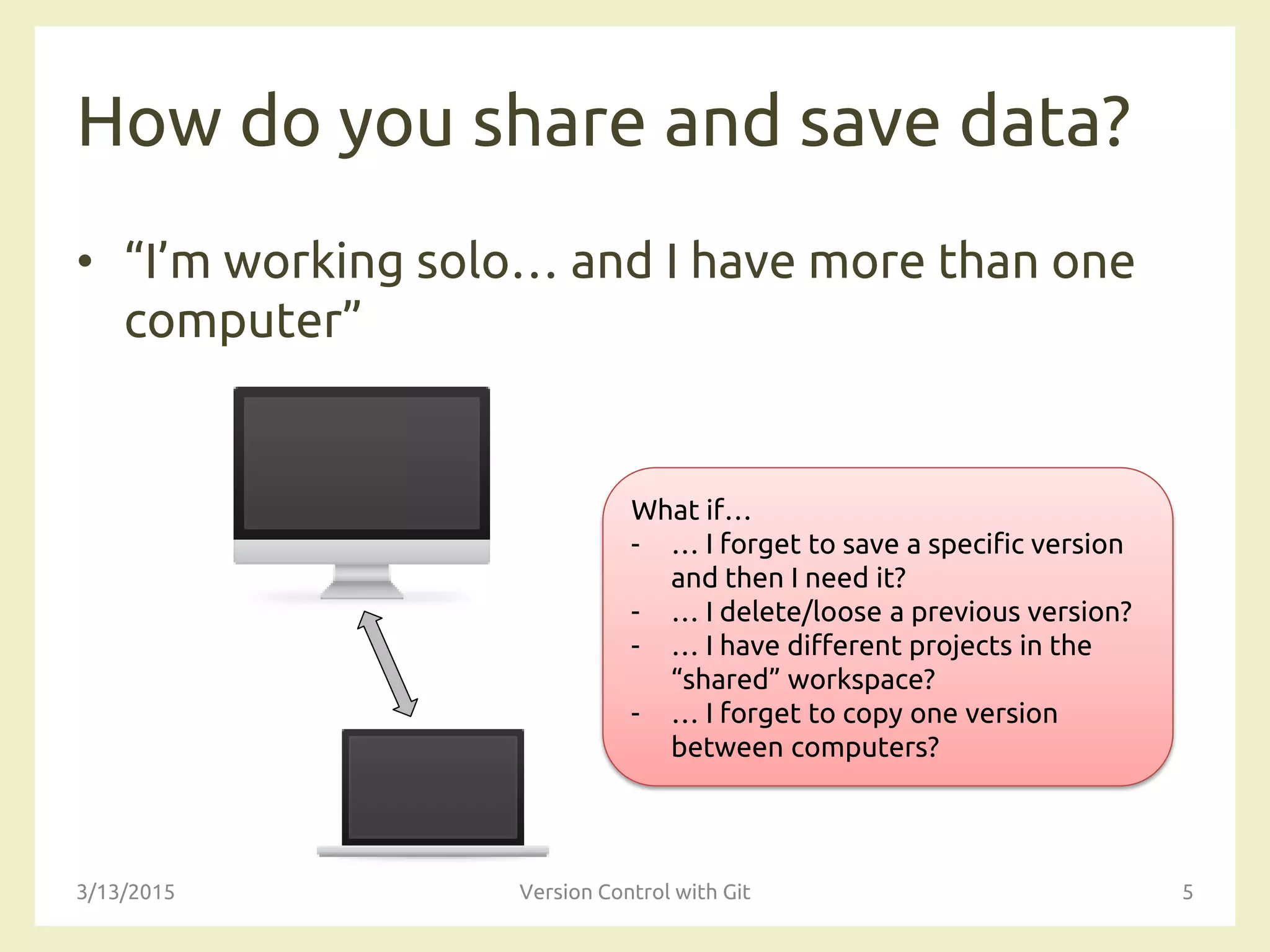 How do you share and save data?
• “I’m working solo… and I have more than one
computer”
3/13/2015 Version Control with Git 5
What if…
- … I forget to save a specific version
and then I need it?
- … I delete/loose a previous version?
- … I have different projects in the
“shared” workspace?
- … I forget to copy one version
between computers?
 