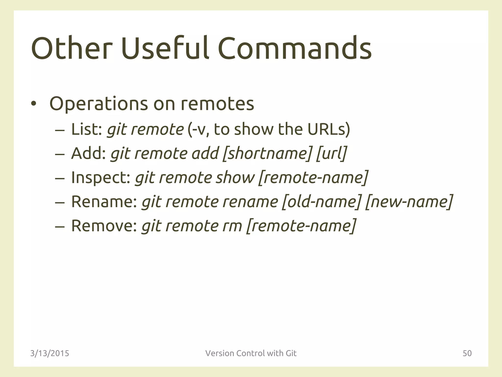 Other Useful Commands
• Operations on remotes
– List: git remote (-v, to show the URLs)
– Add: git remote add [shortname] [url]
– Inspect: git remote show [remote-name]
– Rename: git remote rename [old-name] [new-name]
– Remove: git remote rm [remote-name]
3/13/2015 Version Control with Git 50
 