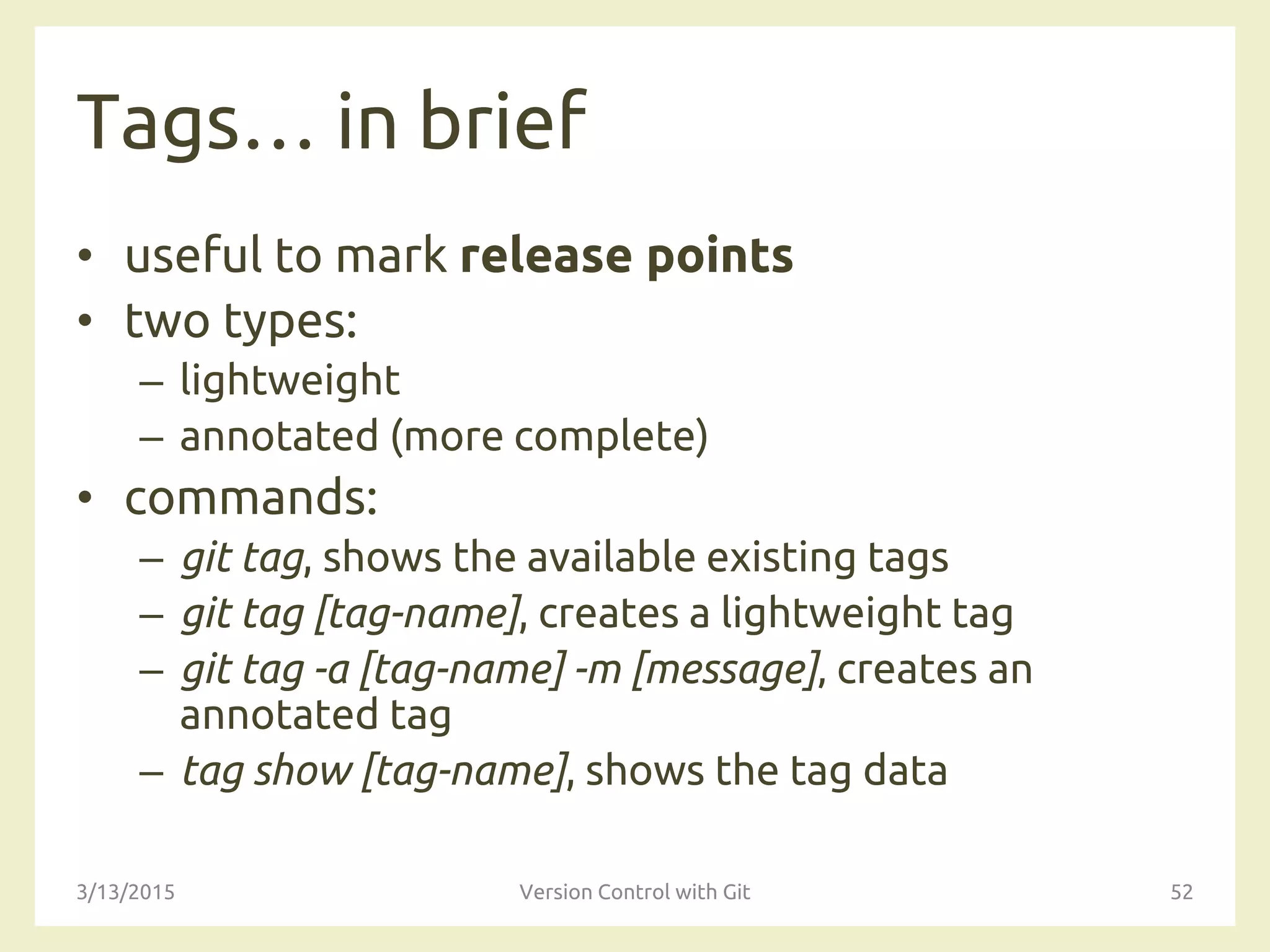 Tags… in brief
• useful to mark release points
• two types:
– lightweight
– annotated (more complete)
• commands:
– git tag, shows the available existing tags
– git tag [tag-name], creates a lightweight tag
– git tag -a [tag-name] -m [message]‚ creates an
annotated tag
– tag show [tag-name], shows the tag data
3/13/2015 Version Control with Git 52
 