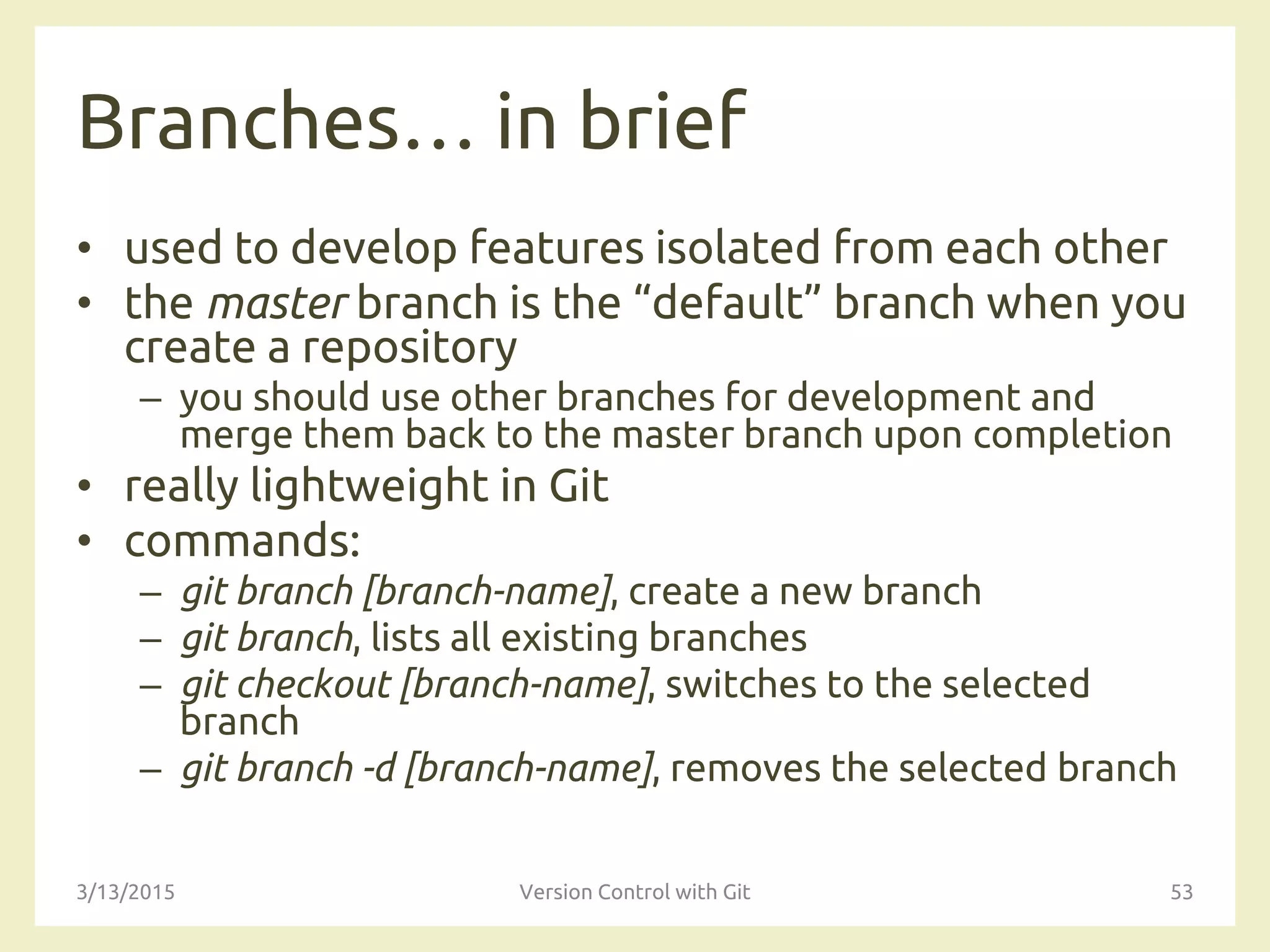 Branches… in brief
• used to develop features isolated from each other
• the master branch is the “default” branch when you
create a repository
– you should use other branches for development and
merge them back to the master branch upon completion
• really lightweight in Git
• commands:
– git branch [branch-name], create a new branch
– git branch, lists all existing branches
– git checkout [branch-name], switches to the selected
branch
– git branch -d [branch-name], removes the selected branch
3/13/2015 Version Control with Git 53
 