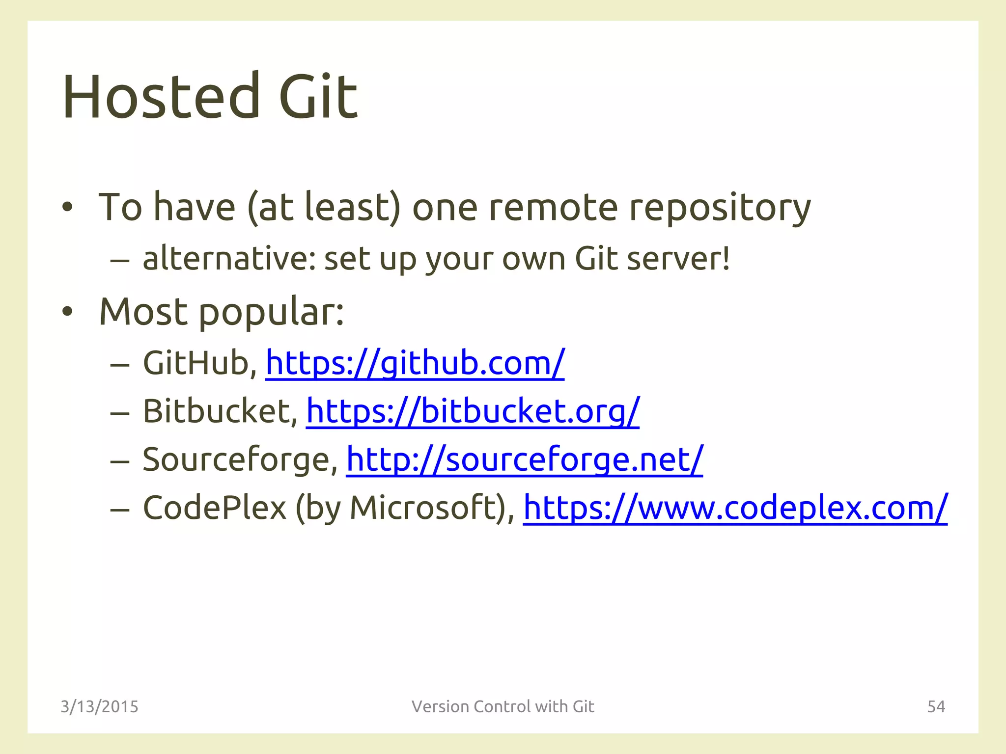 Hosted Git
• To have (at least) one remote repository
– alternative: set up your own Git server!
• Most popular:
– GitHub, https://github.com/
– Bitbucket, https://bitbucket.org/
– Sourceforge, http://sourceforge.net/
– CodePlex (by Microsoft), https://www.codeplex.com/
3/13/2015 Version Control with Git 54
 