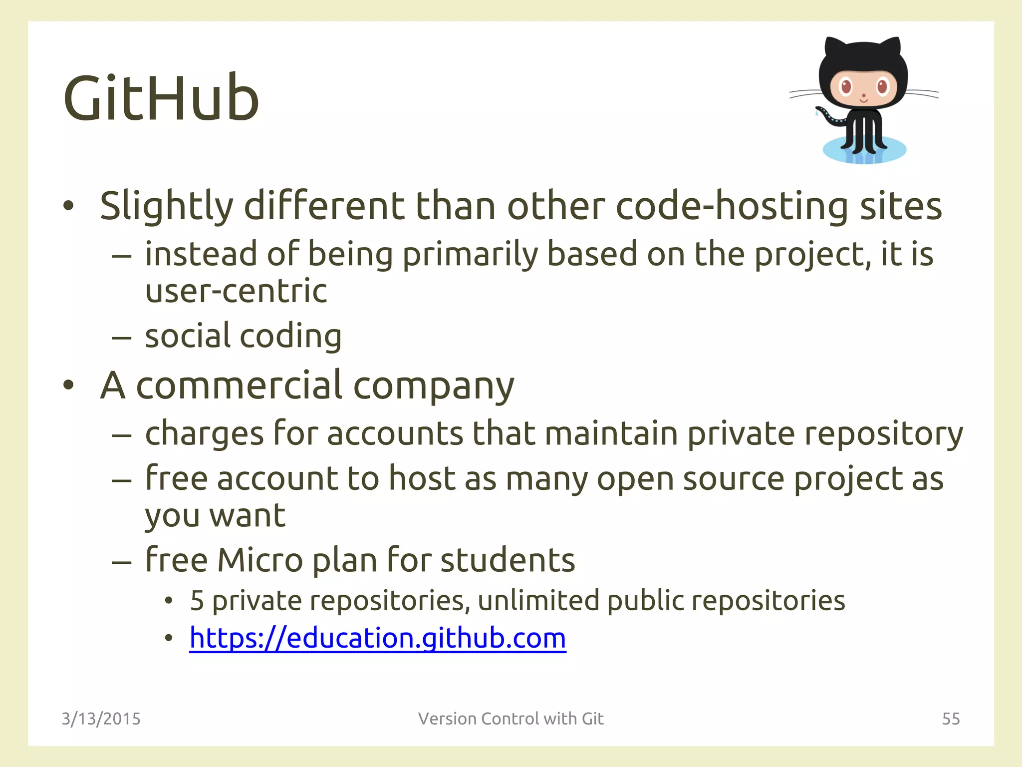 GitHub
• Slightly different than other code-hosting sites
– instead of being primarily based on the project, it is
user-centric
– social coding
• A commercial company
– charges for accounts that maintain private repository
– free account to host as many open source project as
you want
– free Micro plan for students
• 5 private repositories, unlimited public repositories
• https://education.github.com
3/13/2015 Version Control with Git 55
 