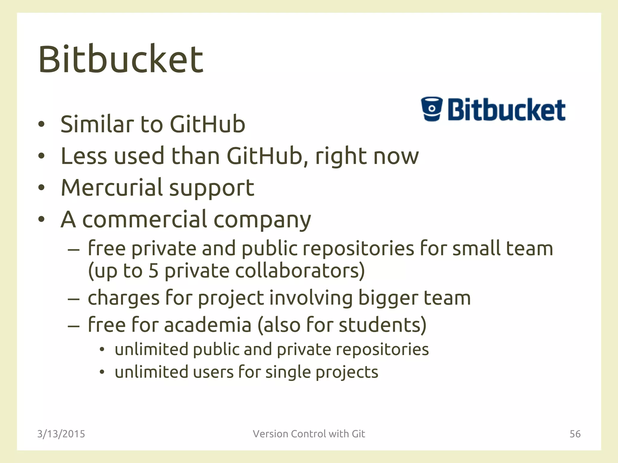 Bitbucket
• Similar to GitHub
• Less used than GitHub, right now
• Mercurial support
• A commercial company
– free private and public repositories for small team
(up to 5 private collaborators)
– charges for project involving bigger team
– free for academia (also for students)
• unlimited public and private repositories
• unlimited users for single projects
3/13/2015 Version Control with Git 56
 