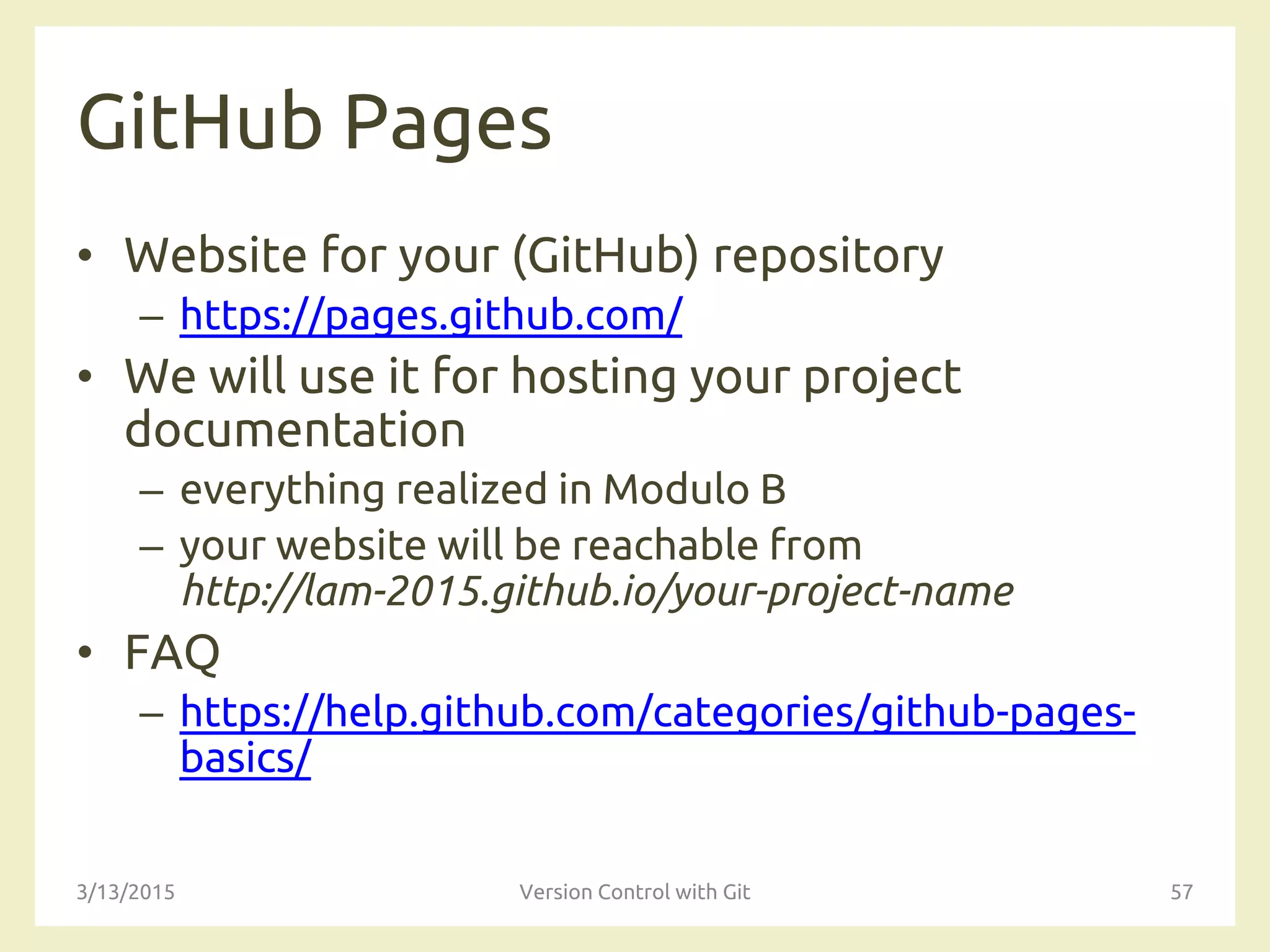 GitHub Pages
• Website for your (GitHub) repository
– https://pages.github.com/
• We will use it for hosting your project
documentation
– everything realized in Modulo B
– your website will be reachable from
http://lam-2015.github.io/your-project-name
• FAQ
– https://help.github.com/categories/github-pages-
basics/
3/13/2015 Version Control with Git 57
 