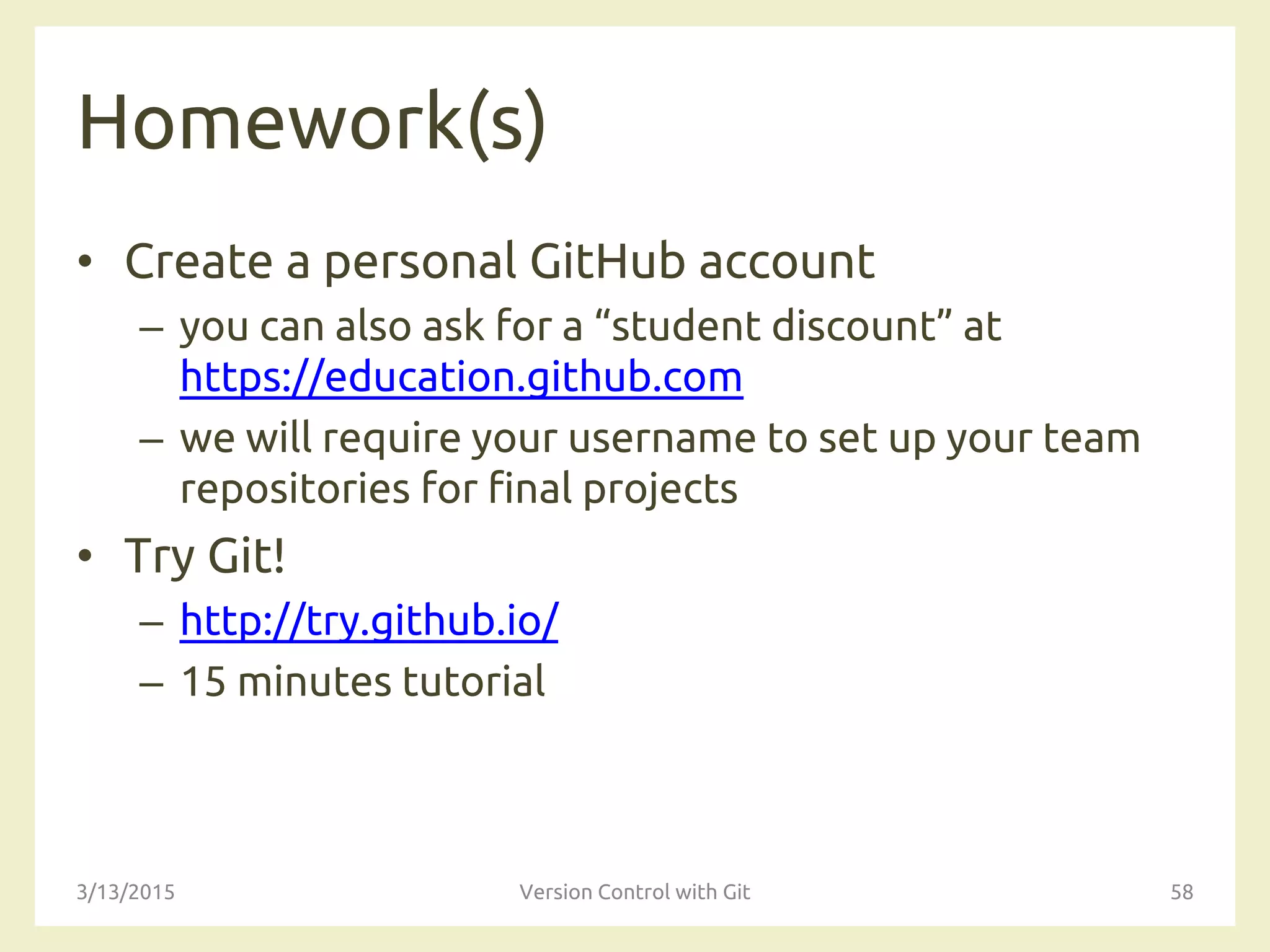 Homework(s)
• Create a personal GitHub account
– you can also ask for a “student discount” at
https://education.github.com
– we will require your username to set up your team
repositories for final projects
• Try Git!
– http://try.github.io/
– 15 minutes tutorial
3/13/2015 Version Control with Git 58
 
