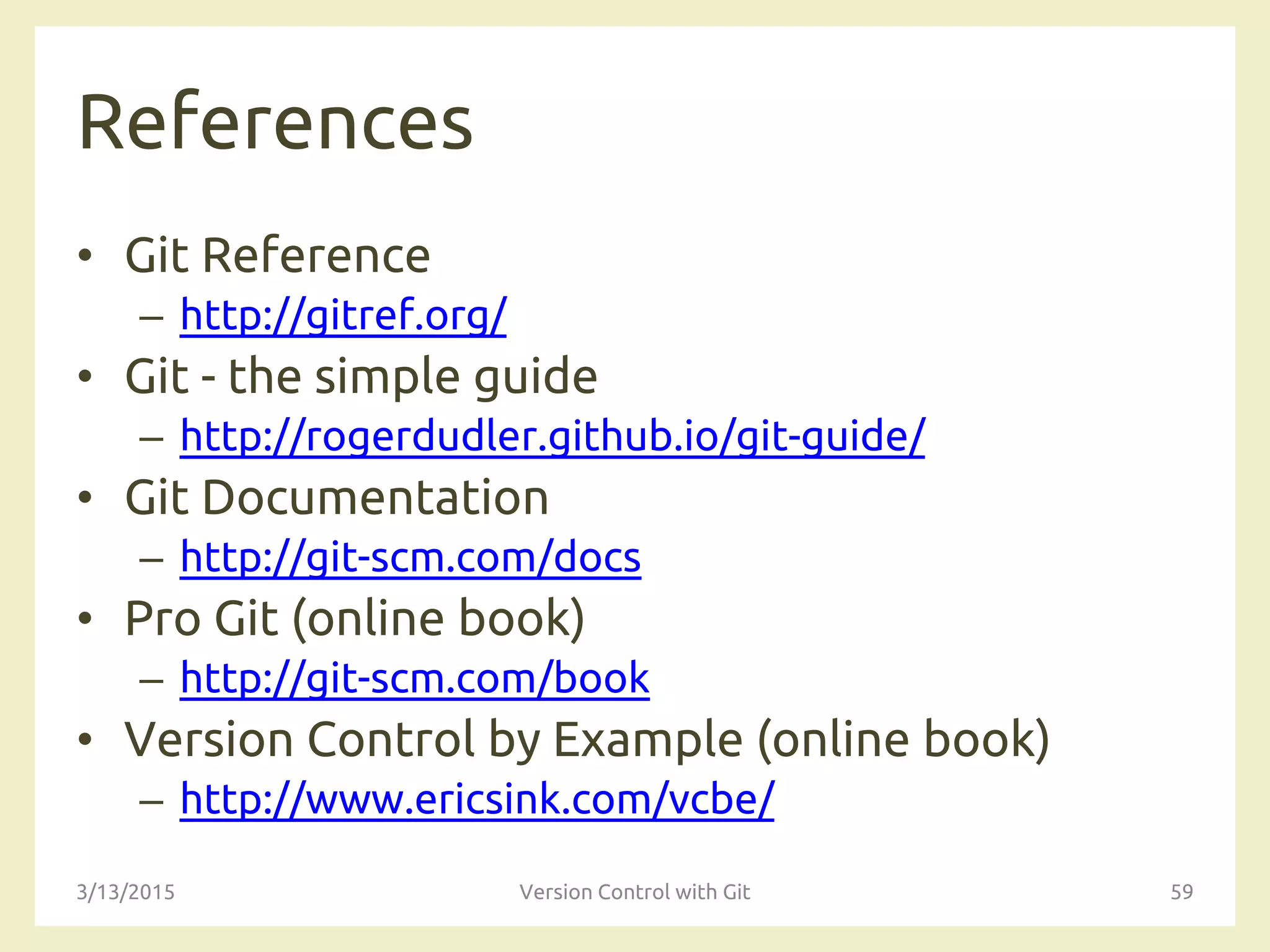 References
• Git Reference
– http://gitref.org/
• Git - the simple guide
– http://rogerdudler.github.io/git-guide/
• Git Documentation
– http://git-scm.com/docs
• Pro Git (online book)
– http://git-scm.com/book
• Version Control by Example (online book)
– http://www.ericsink.com/vcbe/
3/13/2015 Version Control with Git 59
 