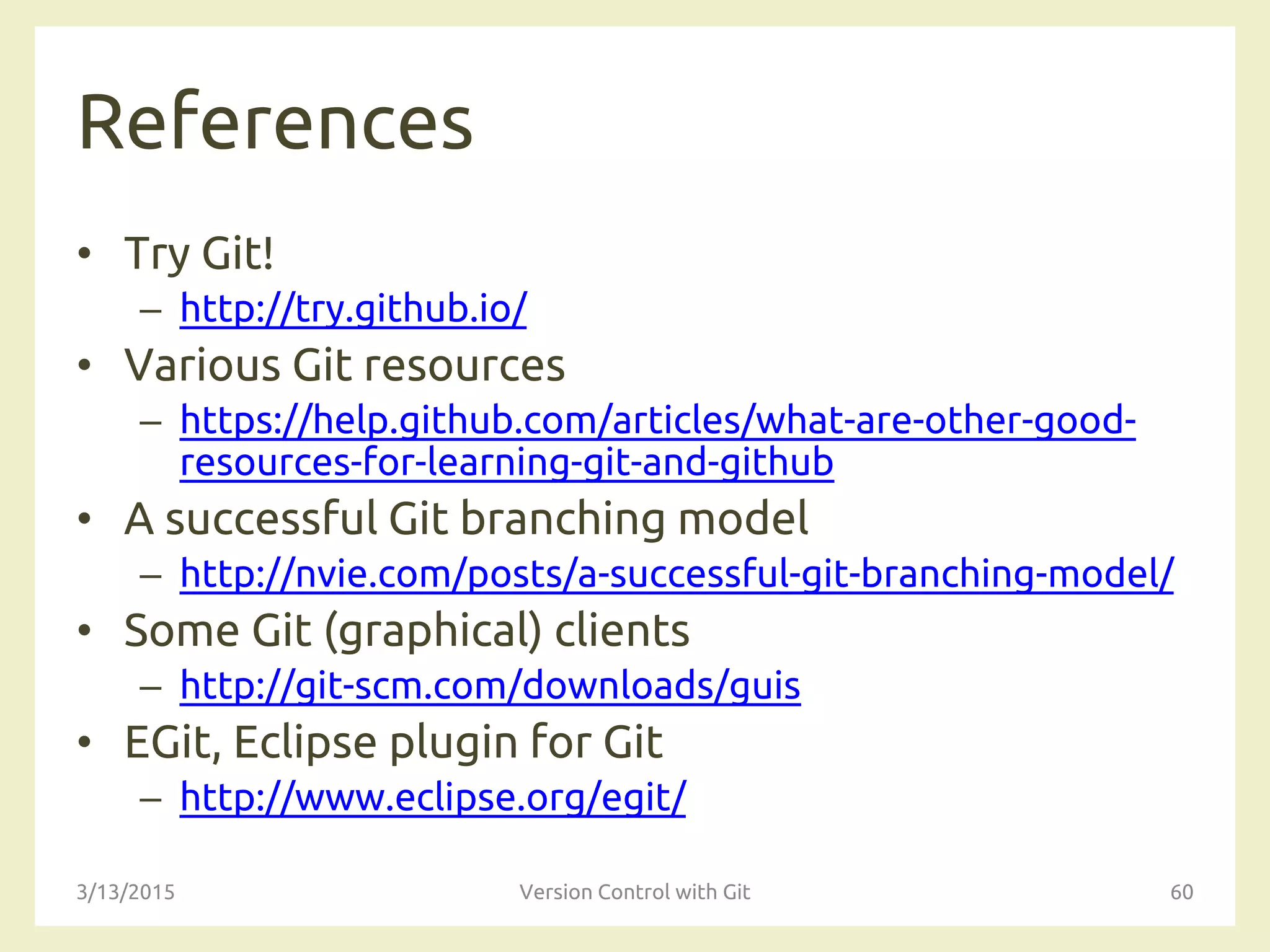 References
• Try Git!
– http://try.github.io/
• Various Git resources
– https://help.github.com/articles/what-are-other-good-
resources-for-learning-git-and-github
• A successful Git branching model
– http://nvie.com/posts/a-successful-git-branching-model/
• Some Git (graphical) clients
– http://git-scm.com/downloads/guis
• EGit, Eclipse plugin for Git
– http://www.eclipse.org/egit/
3/13/2015 Version Control with Git 60
 