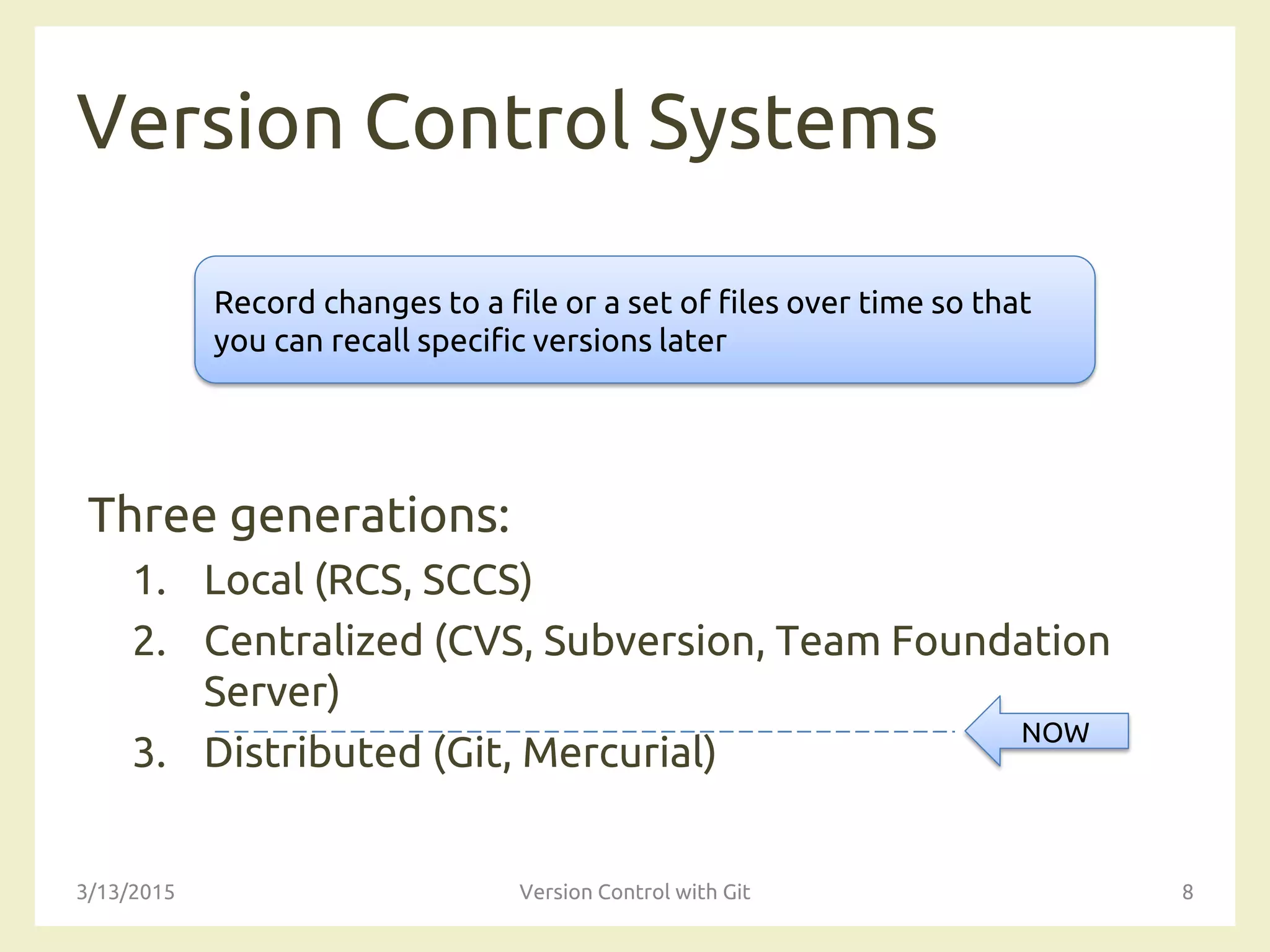 Version Control Systems
Three generations:
1. Local (RCS, SCCS)
2. Centralized (CVS, Subversion, Team Foundation
Server)
3. Distributed (Git, Mercurial)
3/13/2015 Version Control with Git 8
Record changes to a file or a set of files over time so that
you can recall specific versions later
NOW
 
