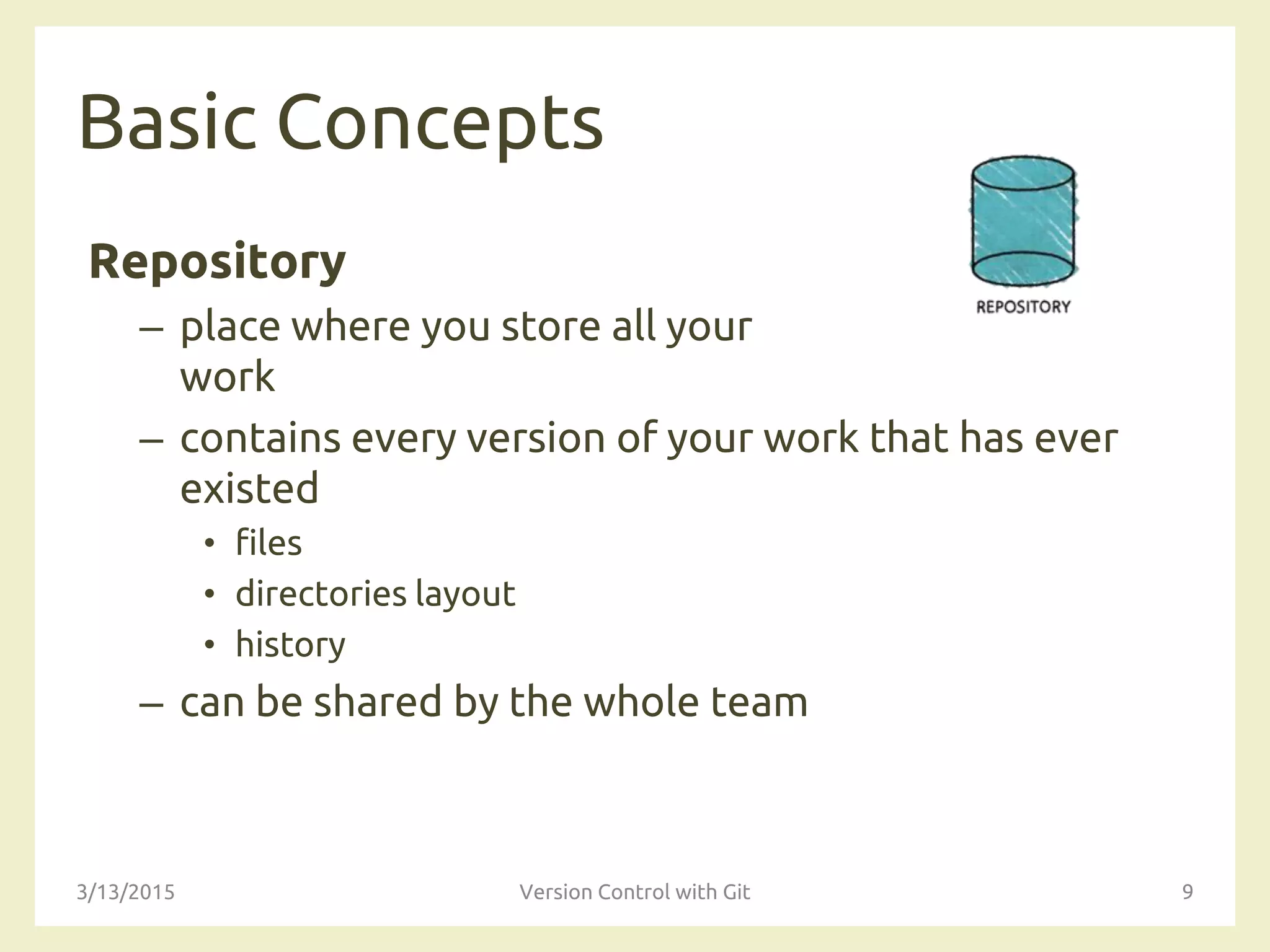 Basic Concepts
Repository
– place where you store all your
work
– contains every version of your work that has ever
existed
• files
• directories layout
• history
– can be shared by the whole team
3/13/2015 Version Control with Git 9
 