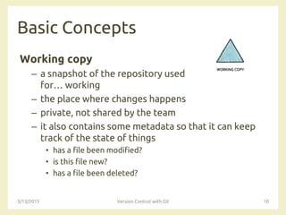 Basic Concepts
Working copy
– a snapshot of the repository used
for… working
– the place where changes happens
– private, not shared by the team
– it also contains some metadata so that it can keep
track of the state of things
• has a file been modified?
• is this file new?
• has a file been deleted?
3/13/2015 Version Control with Git 10
 