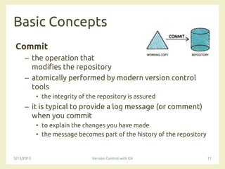 Basic Concepts
Commit
– the operation that
modifies the repository
– atomically performed by modern version control
tools
• the integrity of the repository is assured
– it is typical to provide a log message (or comment)
when you commit
• to explain the changes you have made
• the message becomes part of the history of the repository
3/13/2015 Version Control with Git 11
 