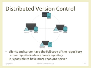 Distributed Version Control
• clients and server have the full copy of the repository
– local repositories clone a remote repository
• it is possible to have more than one server
3/13/2015 Version Control with Git 14
 
