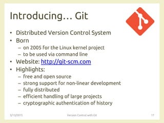 Introducing… Git
• Distributed Version Control System
• Born
– on 2005 for the Linux kernel project
– to be used via command line
• Website: http://git-scm.com
• Highlights:
– free and open source
– strong support for non-linear development
– fully distributed
– efficient handling of large projects
– cryptographic authentication of history
3/13/2015 Version Control with Git 17
 