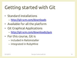 Getting started with Git
• Standard installations
– http://git-scm.com/downloads
• Available for all the platform
• Git Graphical Applications
– http://git-scm.com/downloads/guis
• For this course, Git is
– included in RailsInstaller
– integrated in RubyMine
3/13/2015 Version Control with Git 19
 