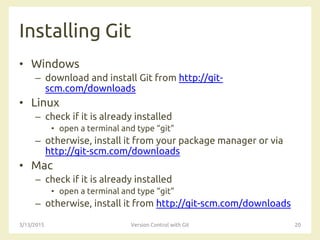 Installing Git
• Windows
– download and install Git from http://git-
scm.com/downloads
• Linux
– check if it is already installed
• open a terminal and type “git”
– otherwise, install it from your package manager or via
http://git-scm.com/downloads
• Mac
– check if it is already installed
• open a terminal and type “git”
– otherwise, install it from http://git-scm.com/downloads
3/13/2015 Version Control with Git 20
 