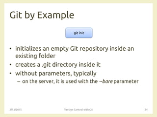 Git by Example
• initializes an empty Git repository inside an
existing folder
• creates a .git directory inside it
• without parameters, typically
– on the server, it is used with the --bare parameter
3/13/2015 Version Control with Git 24
git init
 