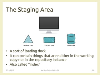 The Staging Area
• A sort of loading dock
• It can contain things that are neither in the working
copy nor in the repository instance
• Also called “index”
3/13/2015 Version Control with Git 26
STAGING AREA
 