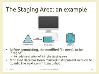 The Staging Area: an example
• Before committing, the modified file needs to be
“staged”
– i.e., add a snapshot of it in the staging area
• Modified data has been marked in its current version to
go into the next commit snapshot
3/13/2015 Version Control with Git 28
STAGING AREA
ADD
 
