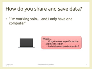 How do you share and save data?
• “I’m working solo… and I only have one
computer”
3/13/2015 Version Control with Git 3
What if…
- … I forget to save a specific version
and then I need it?
- … I delete/loose a previous version?
 