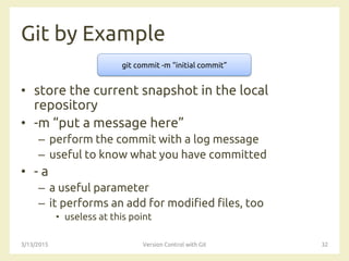 Git by Example
• store the current snapshot in the local
repository
• -m “put a message here”
– perform the commit with a log message
– useful to know what you have committed
• - a
– a useful parameter
– it performs an add for modified files, too
• useless at this point
3/13/2015 Version Control with Git 32
git commit -m “initial commit”
 