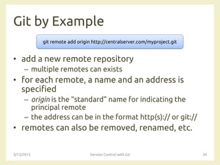 Git by Example
• add a new remote repository
– multiple remotes can exists
• for each remote, a name and an address is
specified
– origin is the “standard” name for indicating the
principal remote
– the address can be in the format http(s):// or git://
• remotes can also be removed, renamed, etc.
3/13/2015 Version Control with Git 34
git remote add origin http://centralserver.com/myproject.git
 