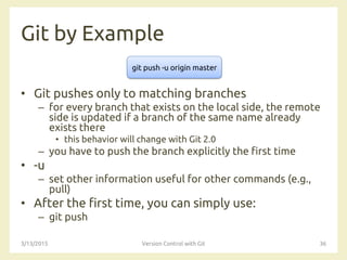 Git by Example
• Git pushes only to matching branches
– for every branch that exists on the local side, the remote
side is updated if a branch of the same name already
exists there
• this behavior will change with Git 2.0
– you have to push the branch explicitly the first time
• -u
– set other information useful for other commands (e.g.,
pull)
• After the first time, you can simply use:
– git push
3/13/2015 Version Control with Git 36
git push -u origin master
 