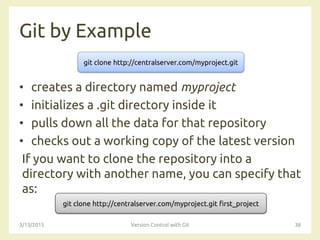 Git by Example
• creates a directory named myproject
• initializes a .git directory inside it
• pulls down all the data for that repository
• checks out a working copy of the latest version
If you want to clone the repository into a
directory with another name, you can specify that
as:
3/13/2015 Version Control with Git 38
git clone http://centralserver.com/myproject.git
git clone http://centralserver.com/myproject.git first_project
 