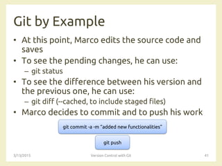 Git by Example
• At this point, Marco edits the source code and
saves
• To see the pending changes, he can use:
– git status
• To see the difference between his version and
the previous one, he can use:
– git diff (--cached, to include staged files)
• Marco decides to commit and to push his work
3/13/2015 Version Control with Git 41
git commit -a -m “added new functionalities”
git push
 