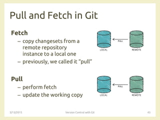 Pull and Fetch in Git
Fetch
– copy changesets from a
remote repository
instance to a local one
– previously, we called it “pull”
Pull
– perform fetch
– update the working copy
3/13/2015 Version Control with Git 43
 