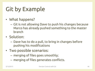 Git by Example
• What happens?
– Git is not allowing Dave to push his changes because
Marco has already pushed something to the master
branch
• Solution:
– Dave has to do a pull, to bring in changes before
pushing his modifications
• Two possible scenarios:
– merging of files goes smoothly;
– merging of files generates conflicts.
3/13/2015 Version Control with Git 46
 