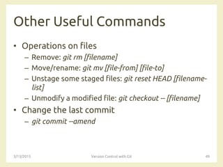 Other Useful Commands
• Operations on files
– Remove: git rm [filename]
– Move/rename: git mv [file-from] [file-to]
– Unstage some staged files: git reset HEAD [filename-
list]
– Unmodify a modified file: git checkout -- [filename]
• Change the last commit
– git commit --amend
3/13/2015 Version Control with Git 49
 