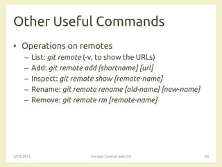 Other Useful Commands
• Operations on remotes
– List: git remote (-v, to show the URLs)
– Add: git remote add [shortname] [url]
– Inspect: git remote show [remote-name]
– Rename: git remote rename [old-name] [new-name]
– Remove: git remote rm [remote-name]
3/13/2015 Version Control with Git 50
 